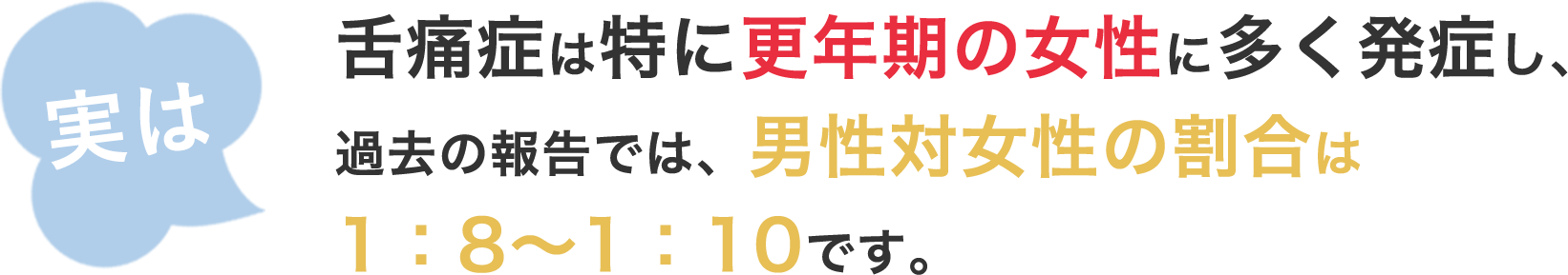 舌痛症は特に更年期の女性に多く発症し、過去の報告では、男性対女性の割合は1:8~1:10です。
